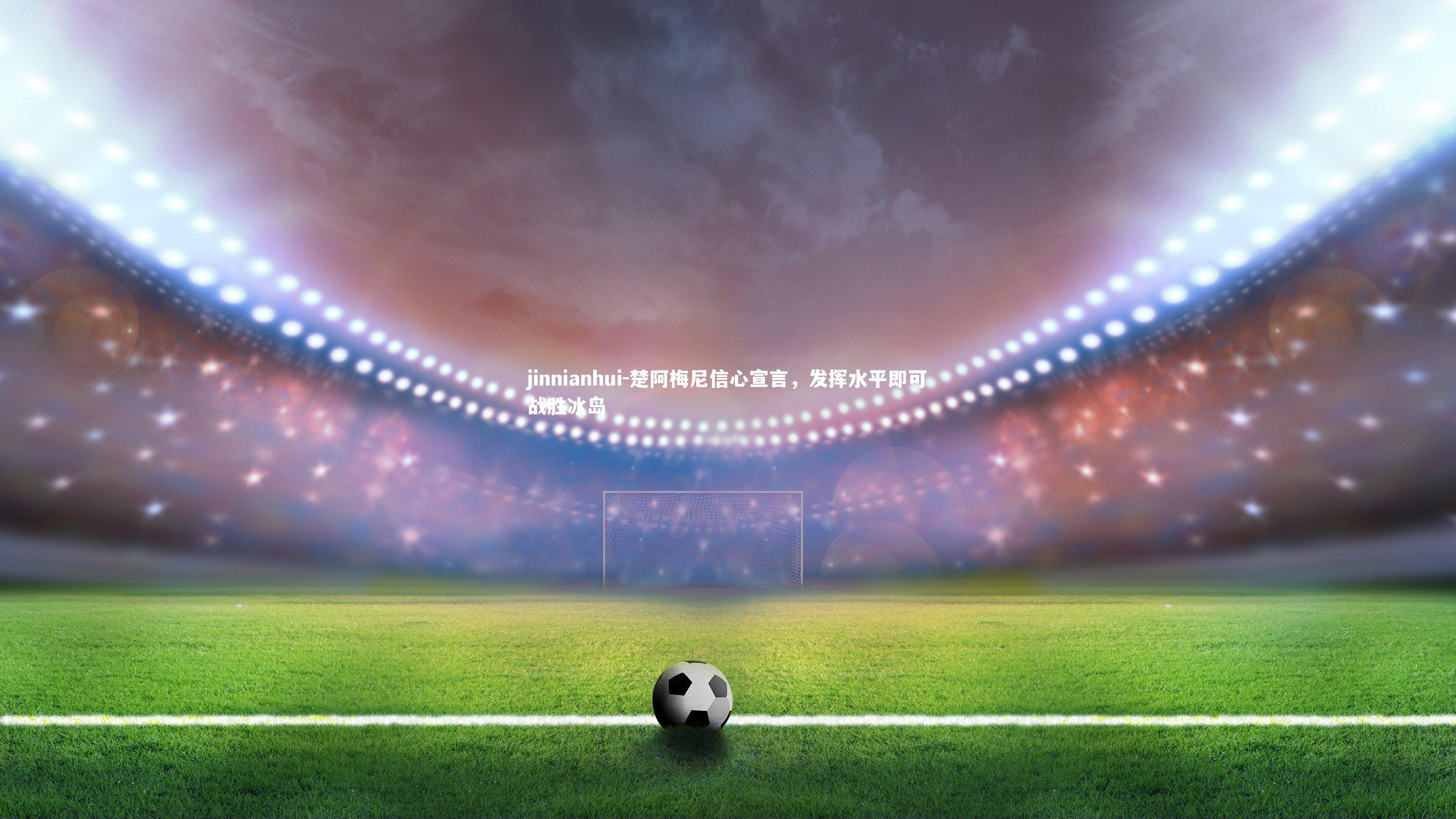 jinnianhui-楚阿梅尼信心宣言，发挥水平即可战胜冰岛