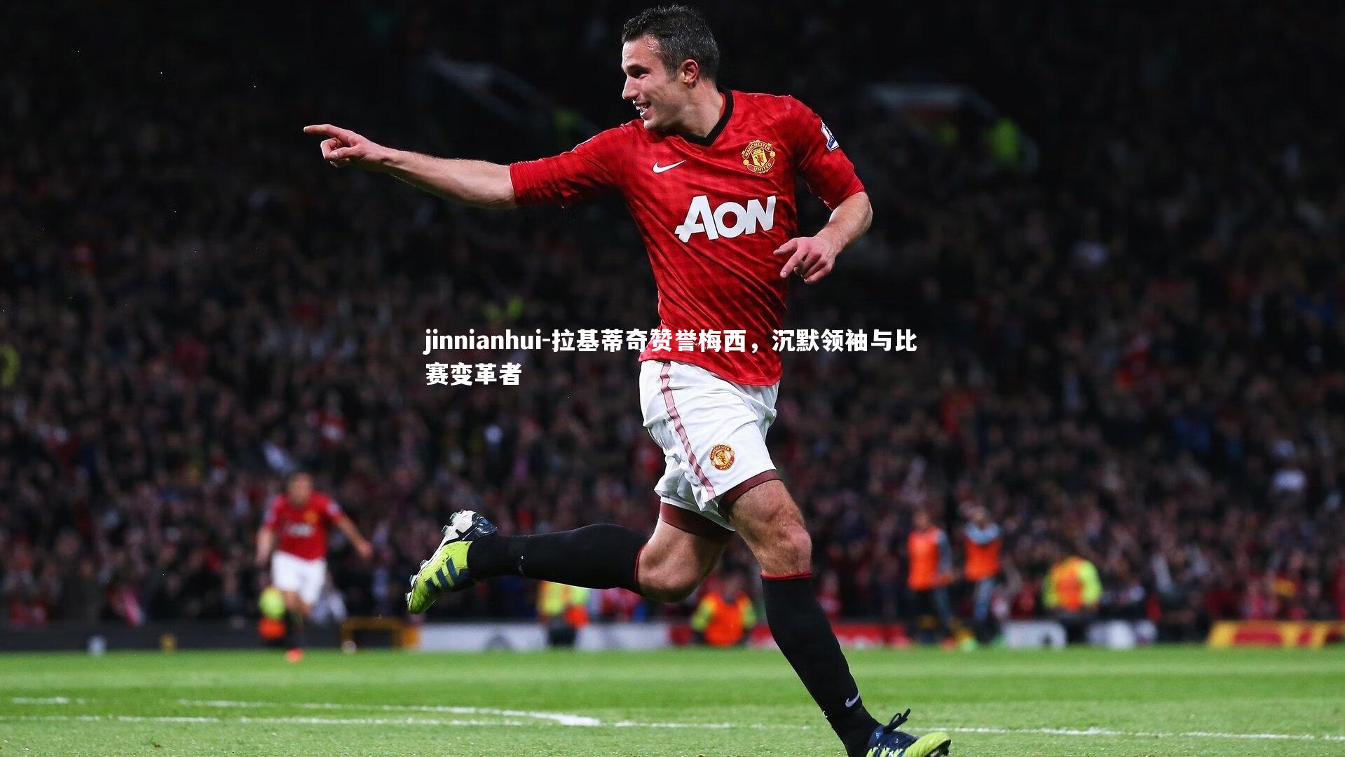jinnianhui-拉基蒂奇赞誉梅西,沉默领袖与比赛变革者